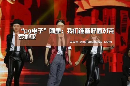 “pg电子”阿里:我们准备好面对克罗地亚(图1) pg娱乐官网